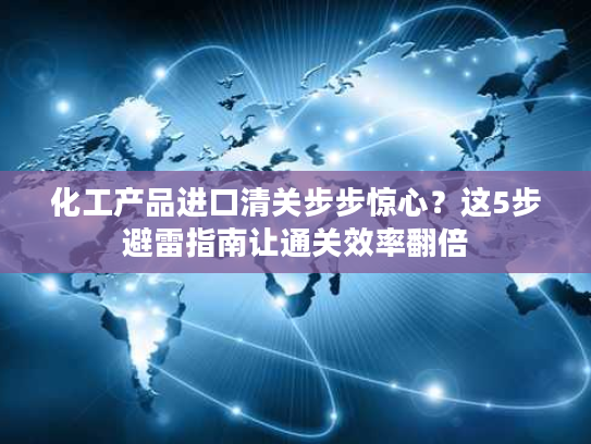 化工产品进口清关步步惊心？这5步避雷指南让通关效率翻倍