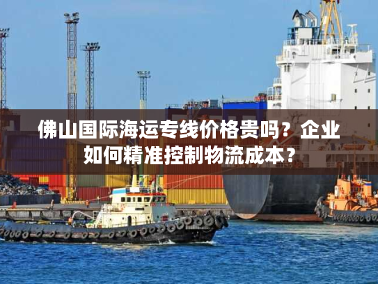 佛山国际海运专线价格贵吗？企业如何精准控制物流成本？