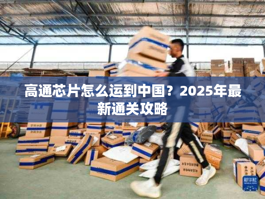 高通芯片怎么运到中国？2025年最新通关攻略