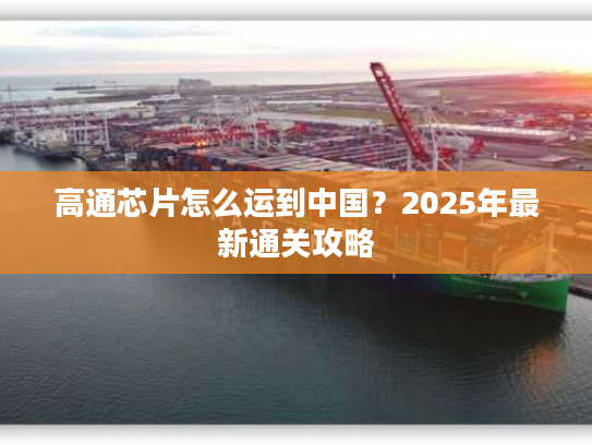 高通芯片怎么运到中国？2025年最新通关攻略
