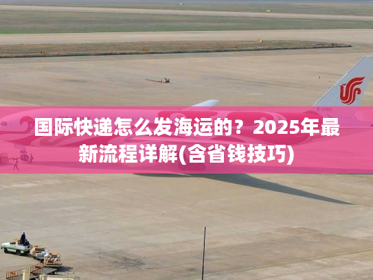 国际快递怎么发海运的？2025年最新流程详解(含省钱技巧)