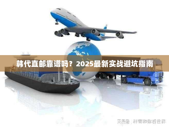韩代直邮靠谱吗？2025最新实战避坑指南