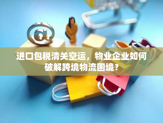 进口包税清关空运，物业企业如何破解跨境物流困境？