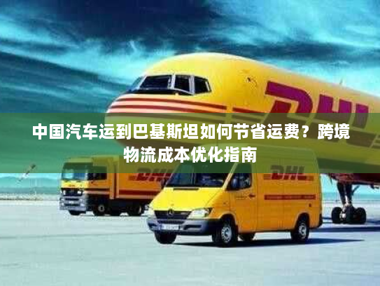 中国汽车运到巴基斯坦如何节省运费？跨境物流成本优化指南