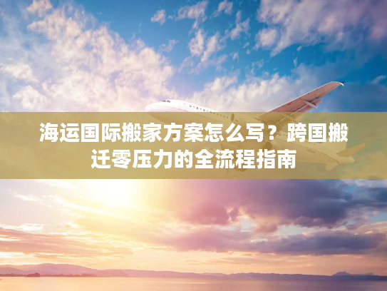 海运国际搬家方案怎么写？跨国搬迁零压力的全流程指南