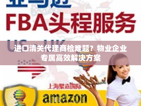 进口清关代理商检难题？物业企业专属高效解决方案