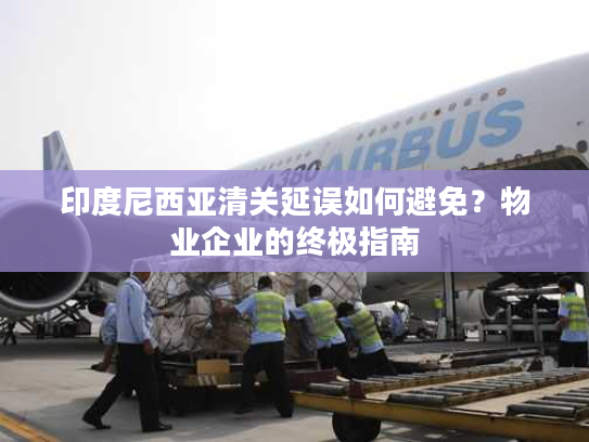 印度尼西亚清关延误如何避免？物业企业的终极指南