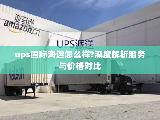 ups国际海运怎么样?深度解析服务与价格对比