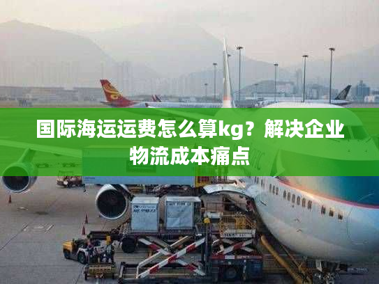 国际海运运费怎么算kg?解决企业物流成本痛点 国际海运运费怎么算kg?解决企业物流成本痛点