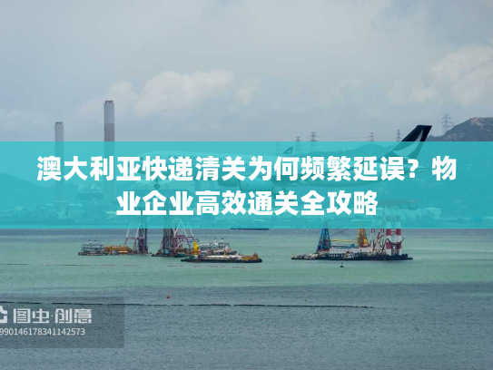 澳大利亚快递清关为何频繁延误？物业企业高效通关全攻略