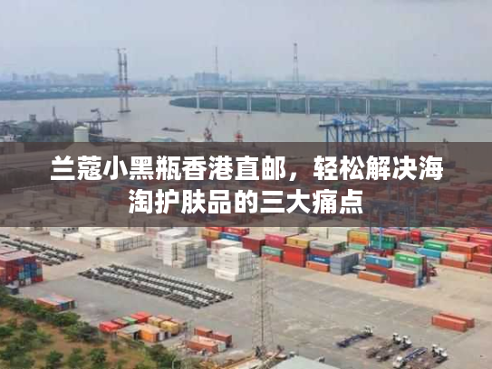 兰蔻小黑瓶香港直邮，轻松解决海淘护肤品的三大痛点