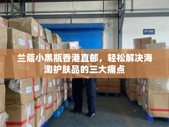 兰蔻小黑瓶香港直邮，轻松解决海淘护肤品的三大痛点