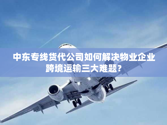中东专线货代公司如何解决物业企业跨境运输三大难题？