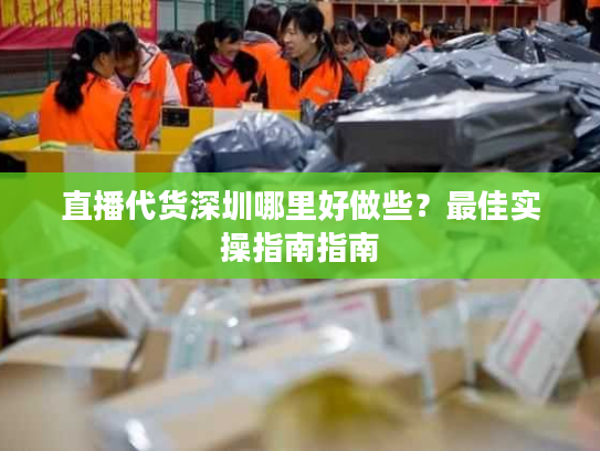 直播代货深圳哪里好做些？最佳实操指南指南
