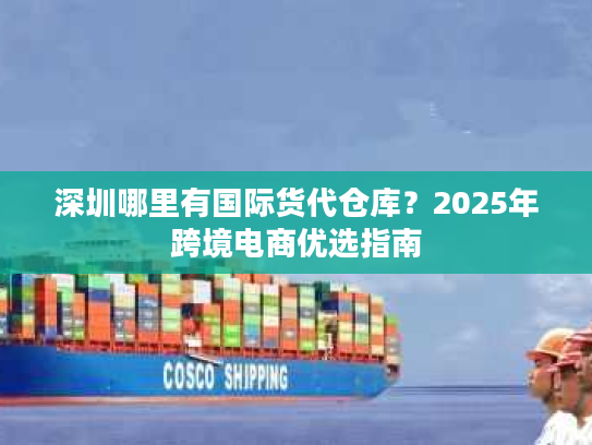 深圳哪里有国际货代仓库？2025年跨境电商优选指南