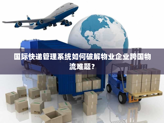 国际快递管理系统如何破解物业企业跨国物流难题？