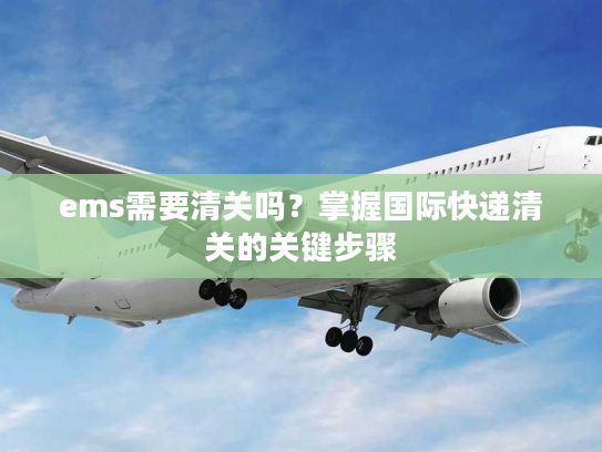 ems需要清关吗?掌握国际快递清关的关键步骤 ems需要清关吗?掌握国际快递清关的关键步骤