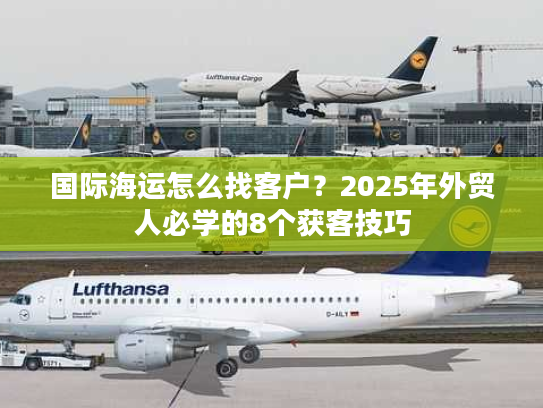 国际海运怎么找客户？2025年外贸人必学的8个获客技巧