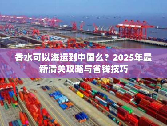 香水可以海运到中国么？2025年最新清关攻略与省钱技巧