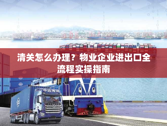 清关怎么办理？物业企业进出口全流程实操指南