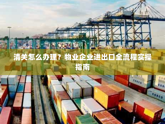 清关怎么办理?物业企业进出口全流程实操指南 清关怎么办理?物业企业进出口全流程实操指南