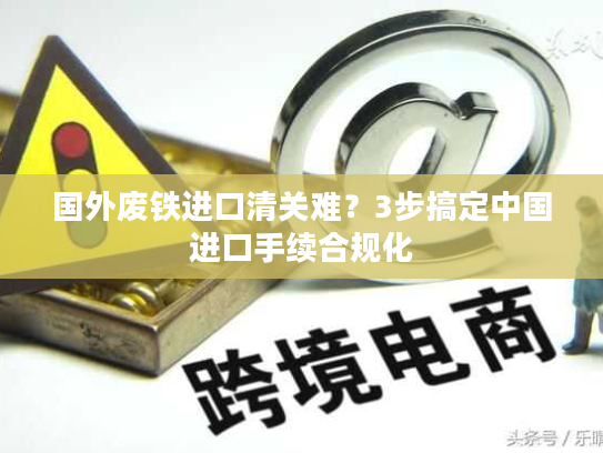 国外废铁进口清关难？3步搞定中国进口手续合规化