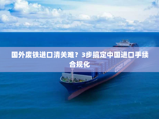 国外废铁进口清关难？3步搞定中国进口手续合规化