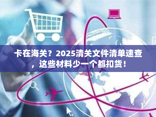 卡在海关？2025清关文件清单速查，这些材料少一个都扣货！