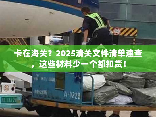 卡在海关？2025清关文件清单速查，这些材料少一个都扣货！