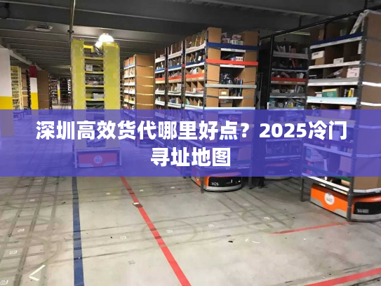 深圳高效货代哪里好点?2025冷门寻址地图 深圳高效货代哪里好点?2025冷门寻址地图