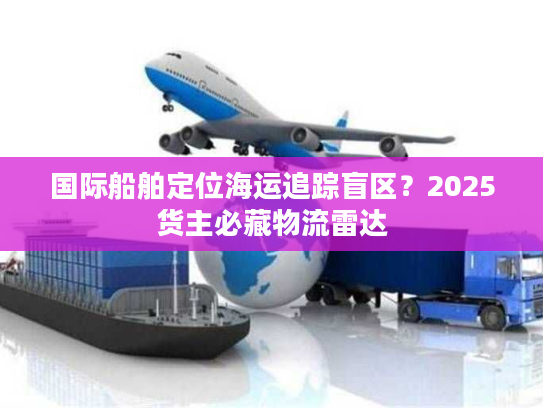 国际船舶定位海运追踪盲区?2025货主必藏物流雷达 国际船舶定位海运追踪盲区?2025货主必藏物流雷达