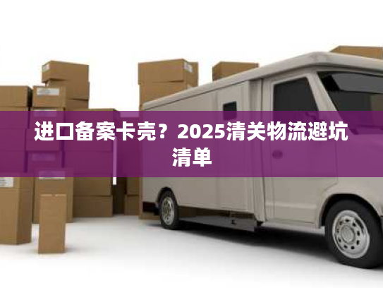 进口备案卡壳？2025清关物流避坑清单
