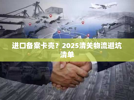 进口备案卡壳？2025清关物流避坑清单
