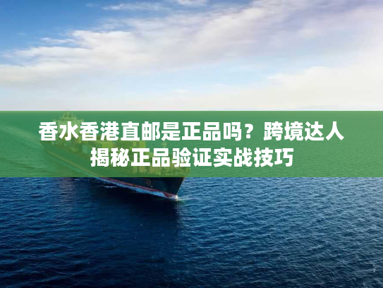 香水香港直邮是正品吗？跨境达人揭秘正品验证实战技巧