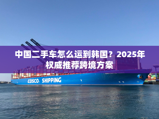 中国二手车怎么运到韩国？2025年权威推荐跨境方案