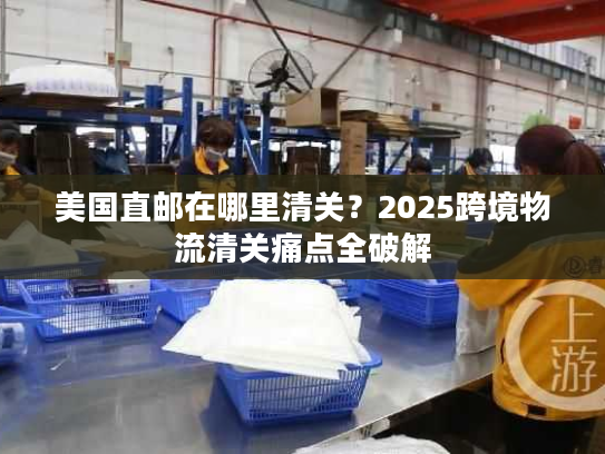 美国直邮在哪里清关？2025跨境物流清关痛点全破解