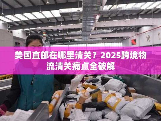 美国直邮在哪里清关？2025跨境物流清关痛点全破解