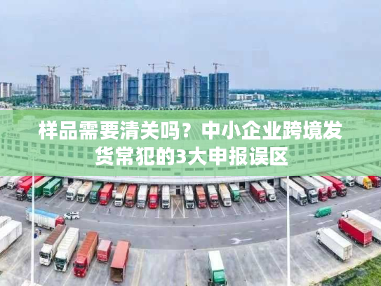 样品需要清关吗？中小企业跨境发货常犯的3大申报误区
