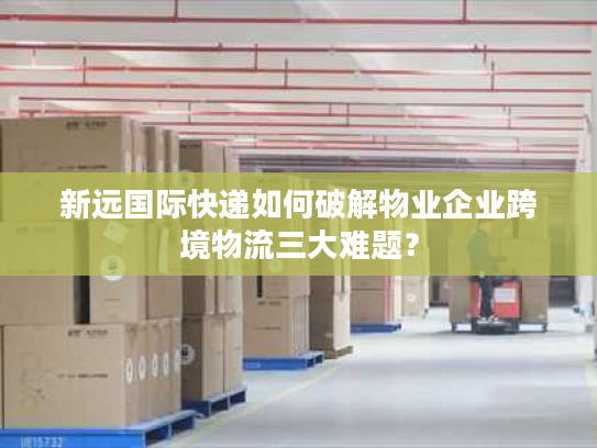 新远国际快递如何破解物业企业跨境物流三大难题？