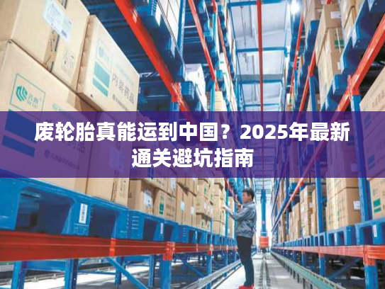 废轮胎真能运到中国?2025年最新通关避坑指南 废轮胎真能运到中国?2025年最新通关避坑指南