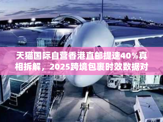 天猫国际自营香港直邮提速40%真相拆解，2025跨境包裹时效数据对决