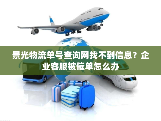 景光物流单号查询网找不到信息？企业客服被催单怎么办