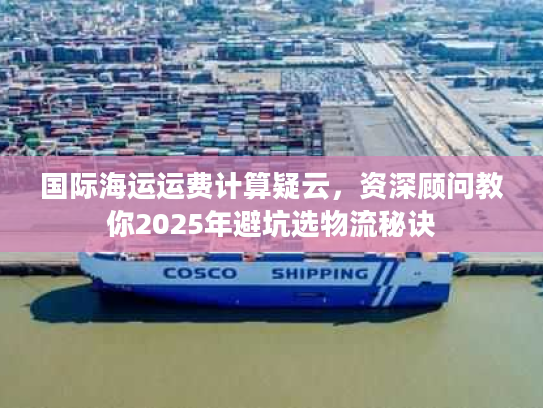 国际海运运费计算疑云，资深顾问教你2025年避坑选物流秘诀
