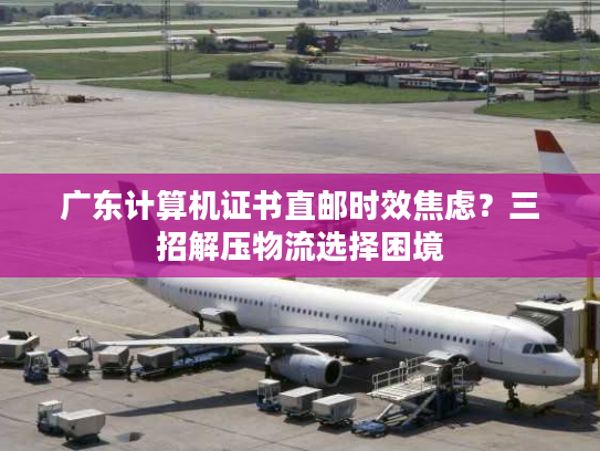 广东计算机证书直邮时效焦虑?三招解压物流选择困境 广东计算机证书直邮时效焦虑?三招解压物流选择困境