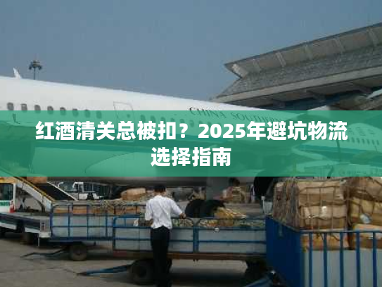 红酒清关总被扣？2025年避坑物流选择指南