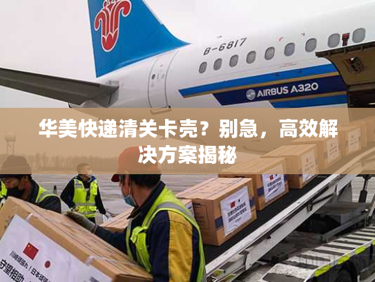 华美快递清关卡壳？别急，高效解决方案揭秘