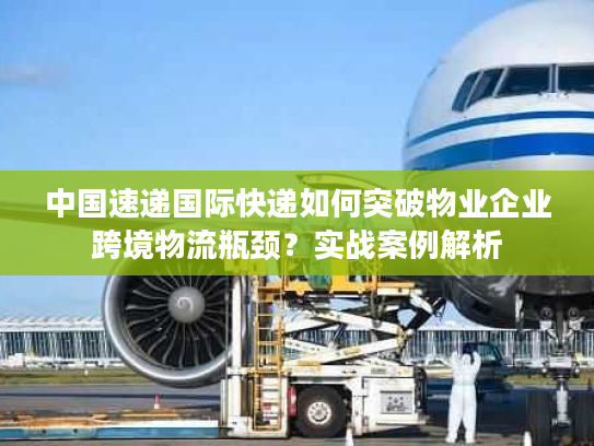 中国速递国际快递如何突破物业企业跨境物流瓶颈？实战案例解析