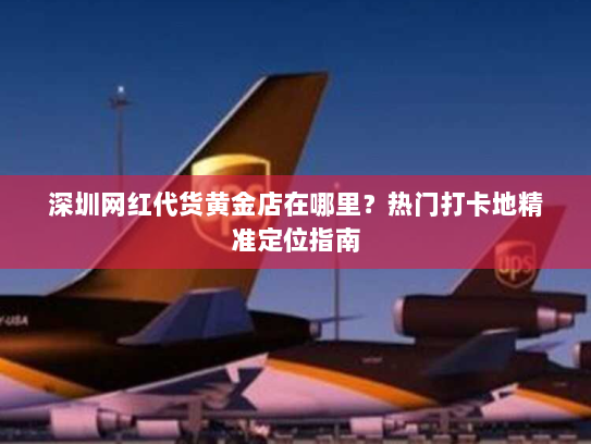 深圳网红代货黄金店在哪里?热门打卡地精准定位指南 深圳网红代货黄金店在哪里?热门打卡地精准定位指南