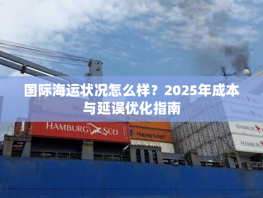 国际海运状况怎么样?2025年成本与延误优化指南 国际海运状况怎么样?2025年成本与延误优化指南