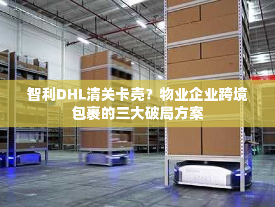 智利DHL清关卡壳?物业企业跨境包裹的三大破局方案 智利DHL清关卡壳?物业企业跨境包裹的三大破局方案